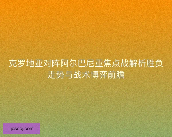 克罗地亚对阵阿尔巴尼亚焦点战解析胜负走势与战术博弈前瞻