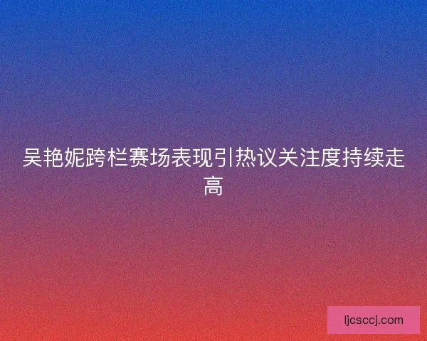 吴艳妮跨栏赛场表现引热议关注度持续走高