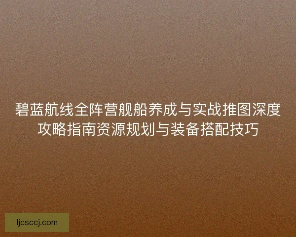 碧蓝航线全阵营舰船养成与实战推图深度攻略指南资源规划与装备搭配技巧