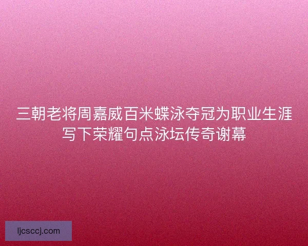 三朝老将周嘉威百米蝶泳夺冠为职业生涯写下荣耀句点泳坛传奇谢幕