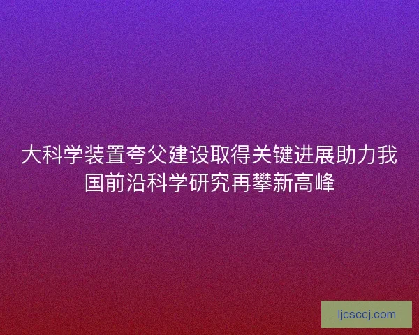 大科学装置夸父建设取得关键进展助力我国前沿科学研究再攀新高峰 大科学装置夸父建设取得关键进展助力我国前沿科学研究再攀新高峰