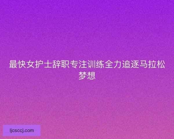 最快女护士辞职专注训练全力追逐马拉松梦想 最快女护士辞职专注训练全力追逐马拉松梦想