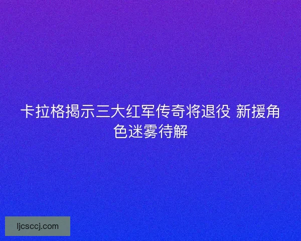 卡拉格揭示三大红军传奇将退役 新援角色迷雾待解 卡拉格揭示三大红军传奇将退役 新援角色迷雾待解
