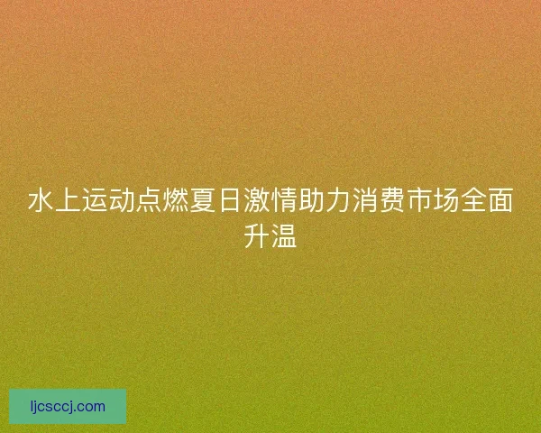 水上运动点燃夏日激情助力消费市场全面升温 水上运动点燃夏日激情助力消费市场全面升温