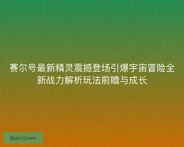 赛尔号最新精灵震撼登场引爆宇宙冒险全新战力解析玩法前瞻与成长 赛尔号最新精灵震撼登场引爆宇宙冒险全新战力解析玩法前瞻与成长