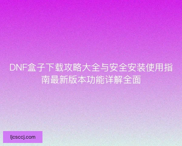 DNF盒子下载攻略大全与安全安装使用指南最新版本功能详解全面 DNF盒子下载攻略大全与安全安装使用指南最新版本功能详解全面