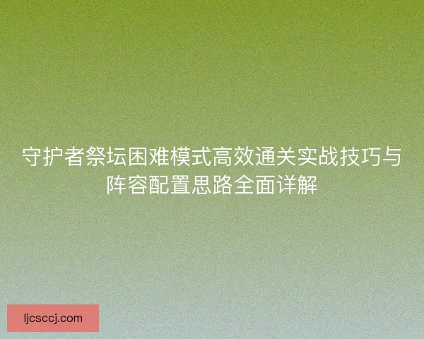 守护者祭坛困难模式高效通关实战技巧与阵容配置思路全面详解 守护者祭坛困难模式高效通关实战技巧与阵容配置思路全面详解