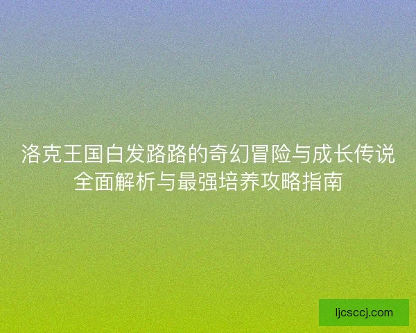 洛克王国白发路路的奇幻冒险与成长传说全面解析与最强培养攻略指南 洛克王国白发路路的奇幻冒险与成长传说全面解析与最强培养攻略指南