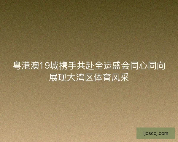 粤港澳19城携手共赴全运盛会同心同向展现大湾区体育风采