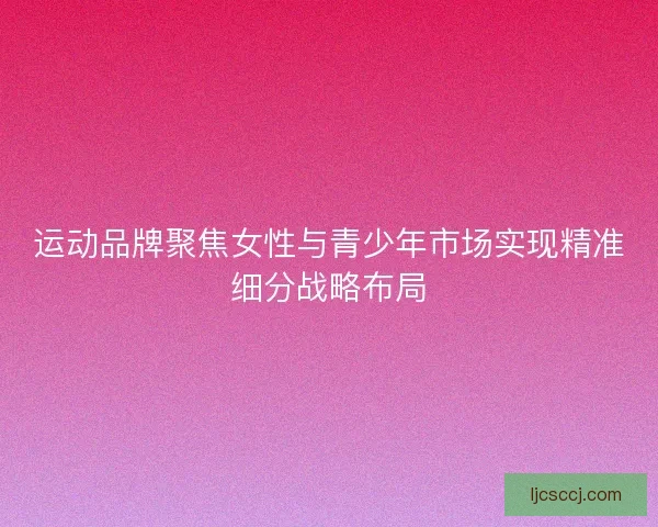 运动品牌聚焦女性与青少年市场实现精准细分战略布局 运动品牌聚焦女性与青少年市场实现精准细分战略布局