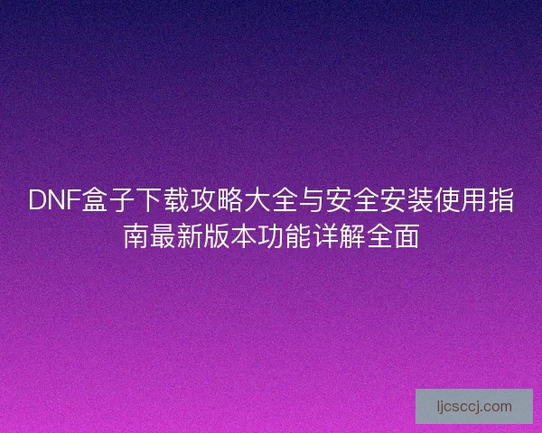 DNF盒子下载攻略大全与安全安装使用指南最新版本功能详解全面 DNF盒子下载攻略大全与安全安装使用指南最新版本功能详解全面