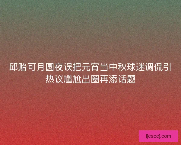 邱贻可月圆夜误把元宵当中秋球迷调侃引热议尴尬出圈再添话题 邱贻可月圆夜误把元宵当中秋球迷调侃引热议尴尬出圈再添话题