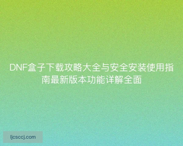 DNF盒子下载攻略大全与安全安装使用指南最新版本功能详解全面
