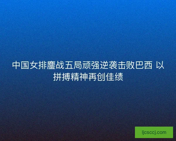 中国女排鏖战五局顽强逆袭击败巴西 以拼搏精神再创佳绩 中国女排鏖战五局顽强逆袭击败巴西 以拼搏精神再创佳绩