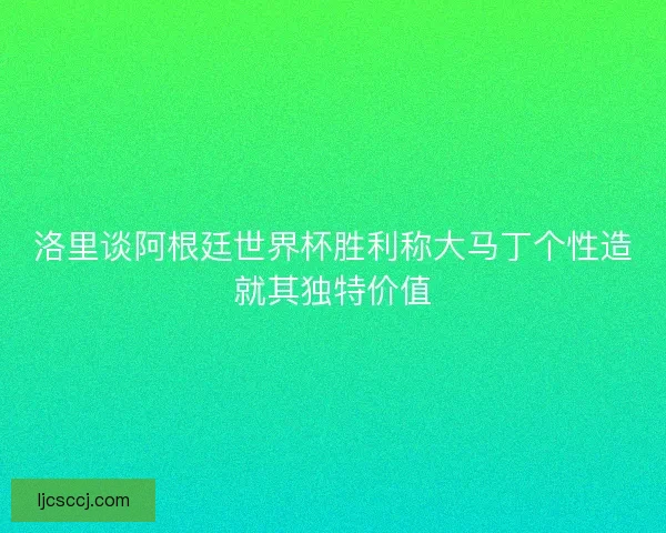洛里谈阿根廷世界杯胜利称大马丁个性造就其独特价值 洛里谈阿根廷世界杯胜利称大马丁个性造就其独特价值
