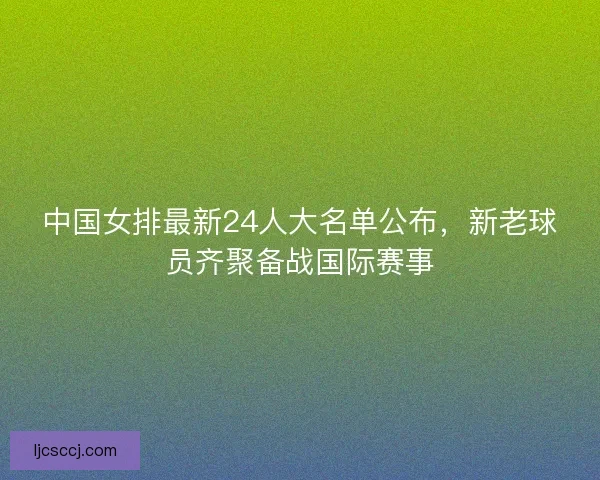 中国女排最新24人大名单公布,新老球员齐聚备战国际赛事 中国女排最新24人大名单公布,新老球员齐聚备战国际赛事