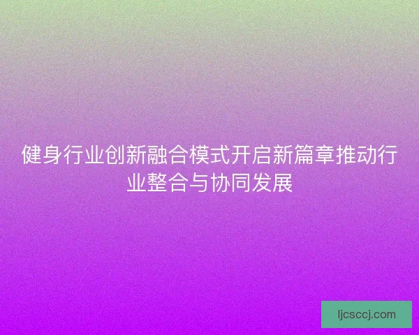 健身行业创新融合模式开启新篇章推动行业整合与协同发展