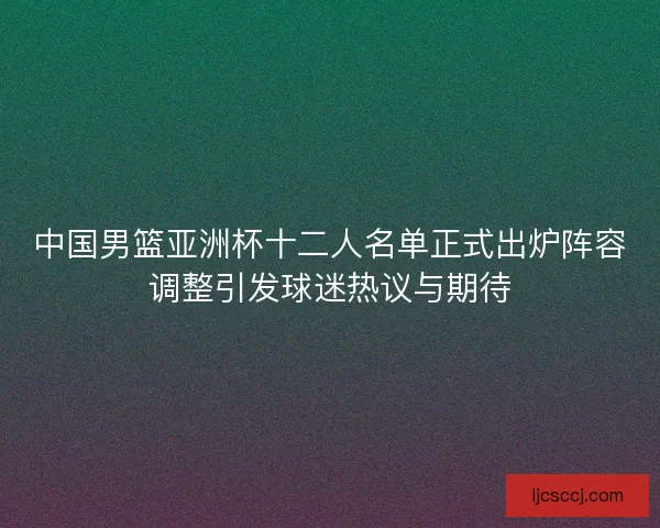 中国男篮亚洲杯十二人名单正式出炉阵容调整引发球迷热议与期待
