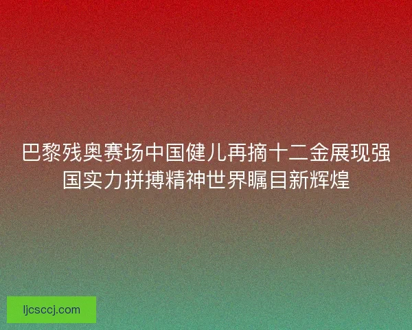 巴黎残奥赛场中国健儿再摘十二金展现强国实力拼搏精神世界瞩目新辉煌